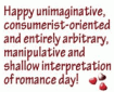 HAPPY UNIMAGINATIVE, CONSUMER-ORIENTED AND ENTIRELY ABITRARY, MANIPULATIVE AND SHALLOW INTERPRETATION OF ROMANCE DAY!