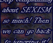 Stop complaining about SEXISM so much! Then we can go back to ignoring it!